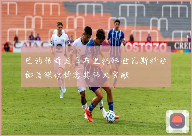 巴西传奇后卫布里托辞世瓦斯科达伽马深切悼念其伟大贡献
