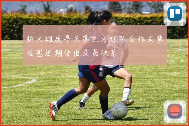 热火雄鹿寻求第三方球队合作灰熊活塞近期传出交易联系