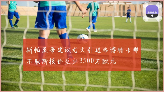 斯帕莱蒂建议尤文引进洛博特卡那不勒斯报价至少3500万欧元