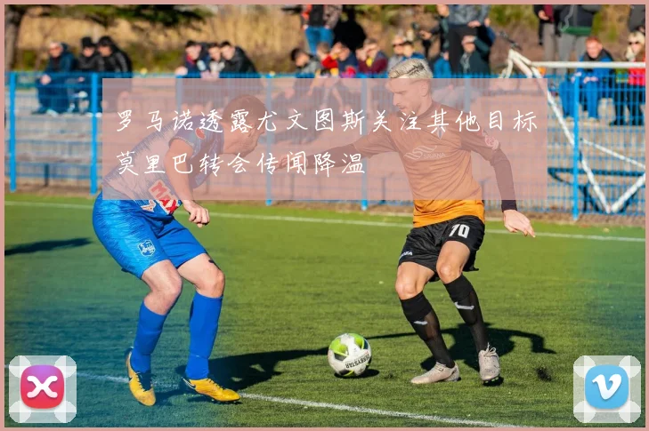 罗马诺透露尤文图斯关注其他目标莫里巴转会传闻降温
