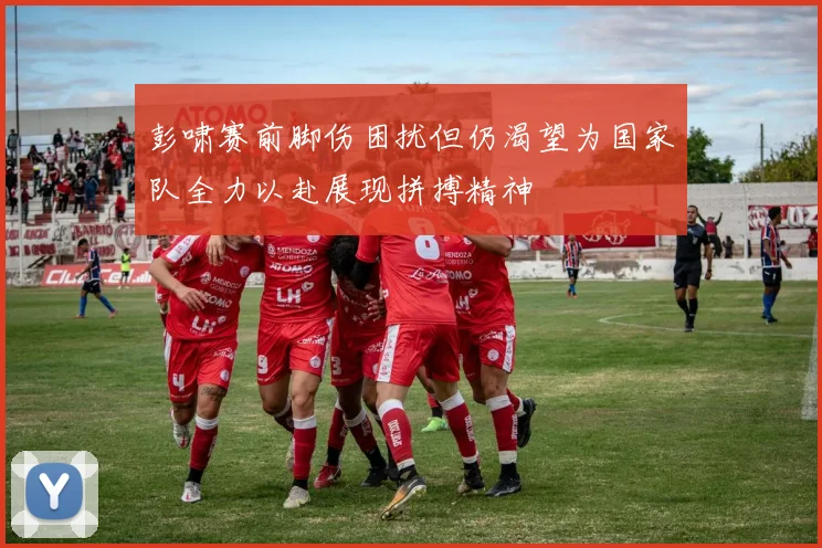 彭啸赛前脚伤困扰但仍渴望为国家队全力以赴展现拼搏精神