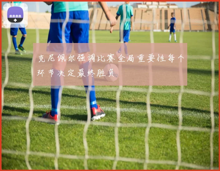 克尼佩尔强调比赛全局重要性每个环节决定最终胜负