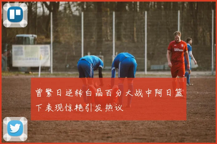 曾繁日逆转白晶百分大战中阿日篮下表现惊艳引发热议