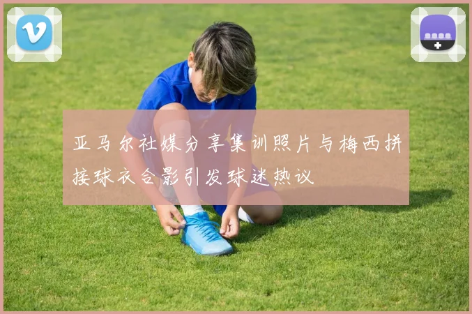 亚马尔社媒分享集训照片与梅西拼接球衣合影引发球迷热议
