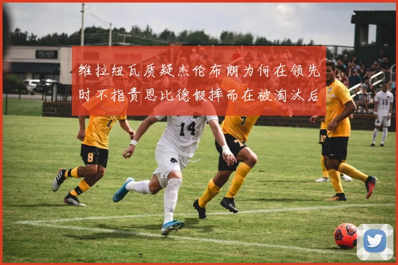 维拉纽瓦质疑杰伦布朗为何在领先时不指责恩比德假摔而在被淘汰后才发声