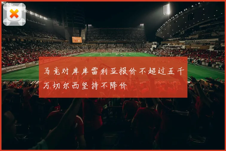 马竞对库库雷利亚报价不超过五千万切尔西坚持不降价