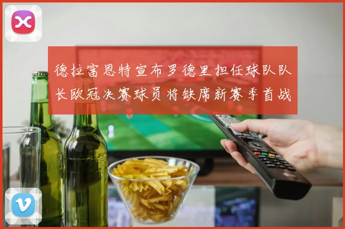 德拉富恩特宣布罗德里担任球队队长欧冠决赛球员将缺席新赛季首战