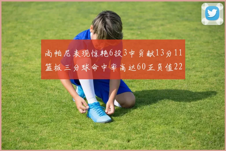 尚帕尼表现惊艳6投3中贡献13分11篮板三分球命中率高达60正负值22