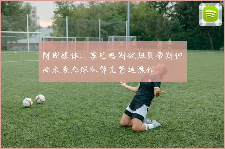 阿斯媒体：塞巴略斯欲归贝蒂斯但尚未表态球队暂无紧迫操作