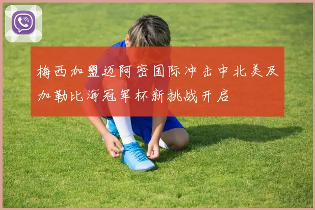 梅西加盟迈阿密国际冲击中北美及加勒比海冠军杯新挑战开启