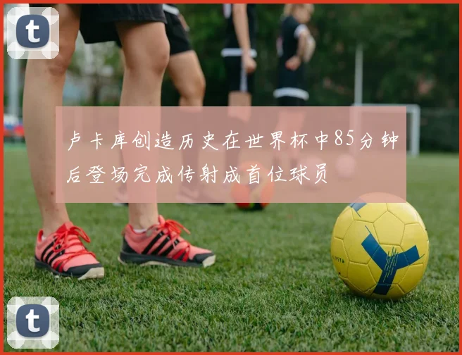 卢卡库创造历史在世界杯中85分钟后登场完成传射成首位球员