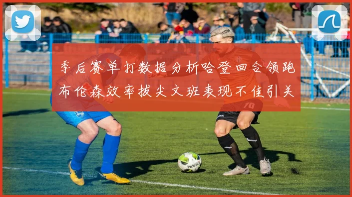 季后赛单打数据分析哈登回合领跑布伦森效率拔尖文班表现不佳引关注