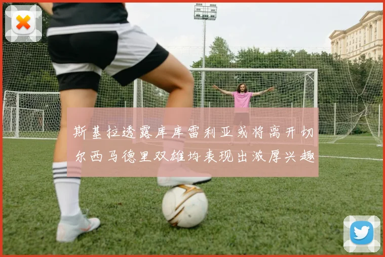 斯基拉透露库库雷利亚或将离开切尔西马德里双雄均表现出浓厚兴趣