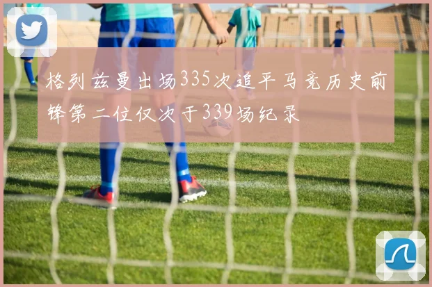格列兹曼出场335次追平马竞历史前锋第二位仅次于339场纪录