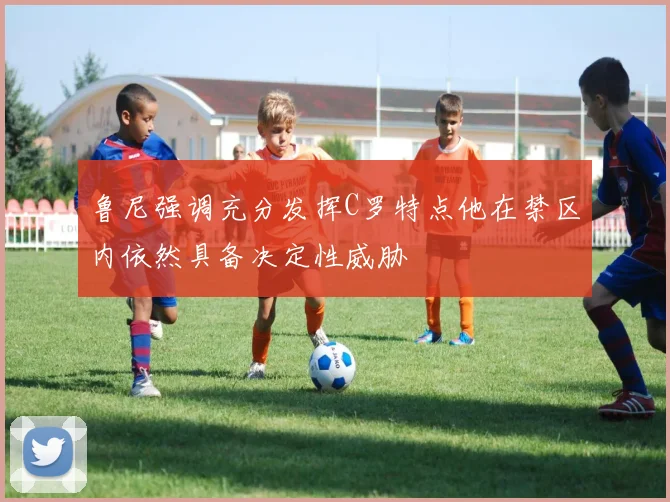 鲁尼强调充分发挥C罗特点他在禁区内依然具备决定性威胁