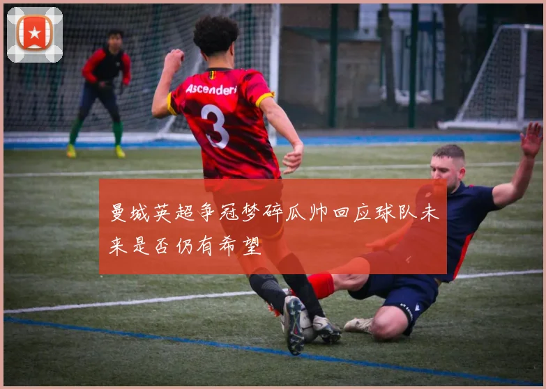 曼城英超争冠梦碎瓜帅回应球队未来是否仍有希望