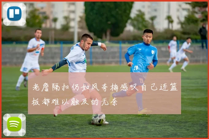 老詹隔扣仍如风夸梅感叹自己连篮板都难以触及的无奈