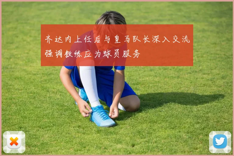 齐达内上任后与皇马队长深入交流强调教练应为球员服务